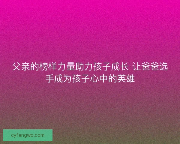 父亲的榜样力量助力孩子成长 让爸爸选手成为孩子心中的英雄