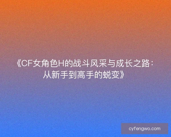 《CF女角色H的战斗风采与成长之路：从新手到高手的蜕变》