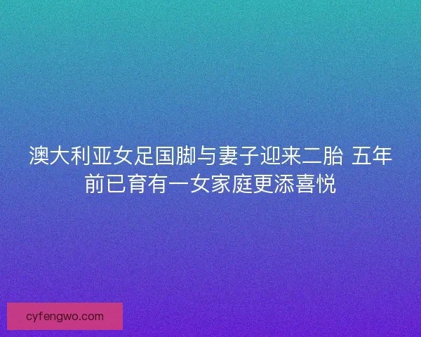 澳大利亚女足国脚与妻子迎来二胎 五年前已育有一女家庭更添喜悦