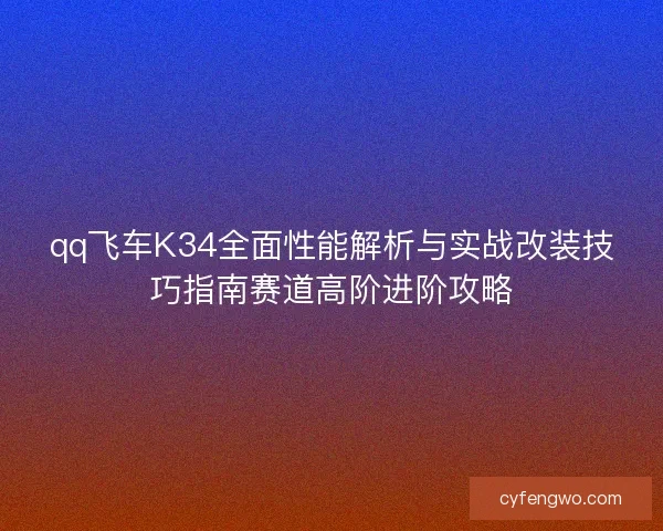qq飞车K34全面性能解析与实战改装技巧指南赛道高阶进阶攻略