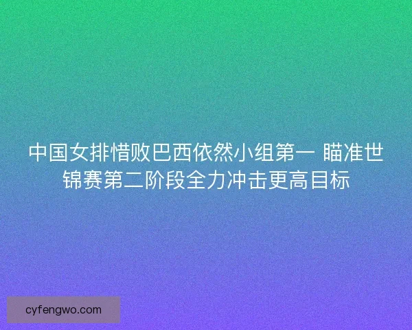 中国女排惜败巴西依然小组第一 瞄准世锦赛第二阶段全力冲击更高目标