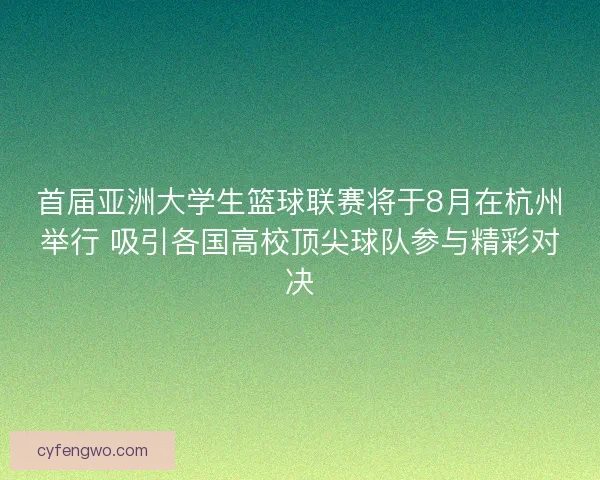 首届亚洲大学生篮球联赛将于8月在杭州举行 吸引各国高校顶尖球队参与精彩对决