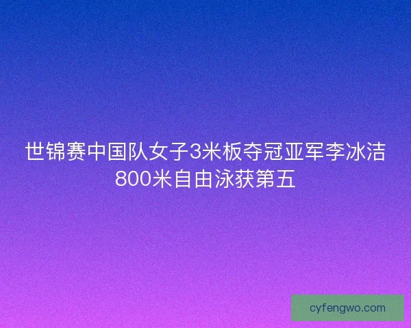 世锦赛中国队女子3米板夺冠亚军李冰洁800米自由泳获第五