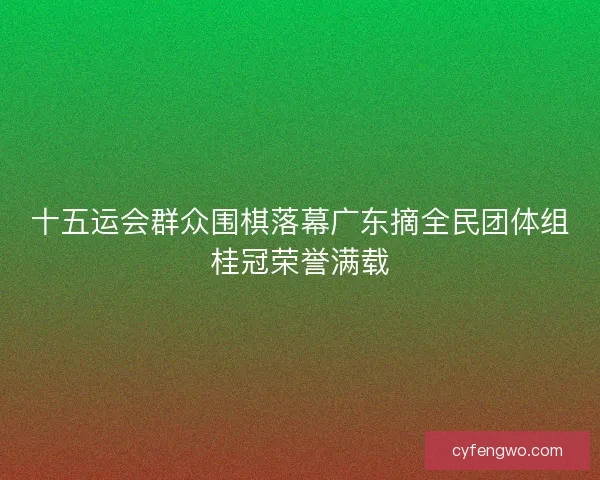 十五运会群众围棋落幕广东摘全民团体组桂冠荣誉满载