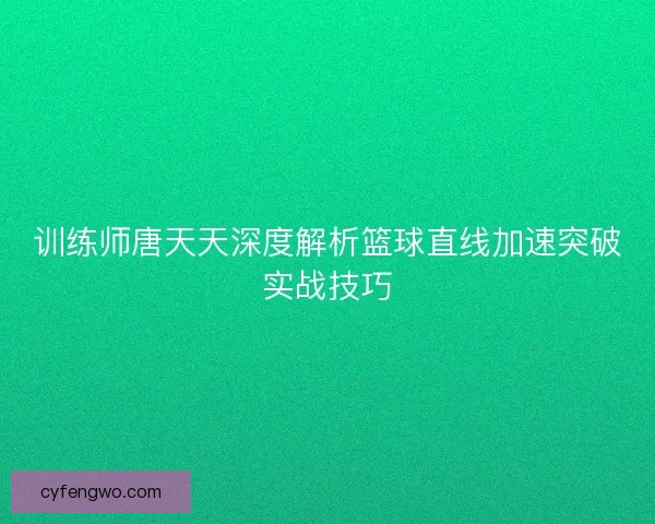 训练师唐天天深度解析篮球直线加速突破实战技巧