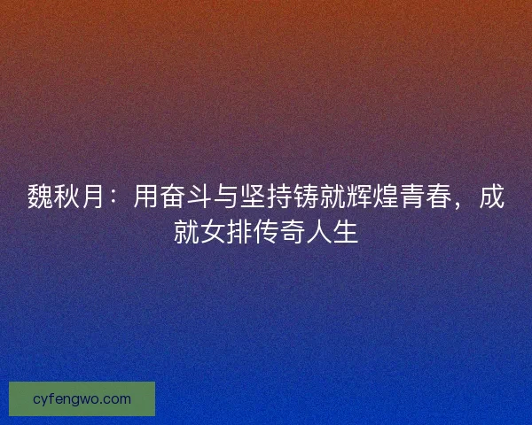 魏秋月：用奋斗与坚持铸就辉煌青春，成就女排传奇人生