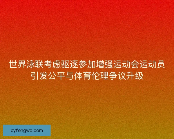 世界泳联考虑驱逐参加增强运动会运动员引发公平与体育伦理争议升级