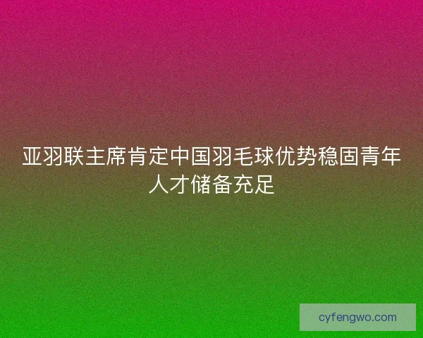 亚羽联主席肯定中国羽毛球优势稳固青年人才储备充足