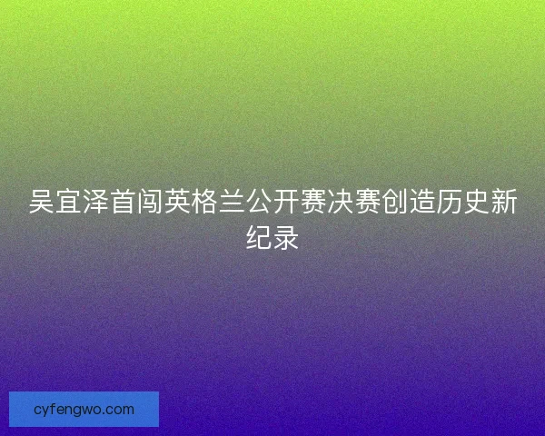吴宜泽首闯英格兰公开赛决赛创造历史新纪录