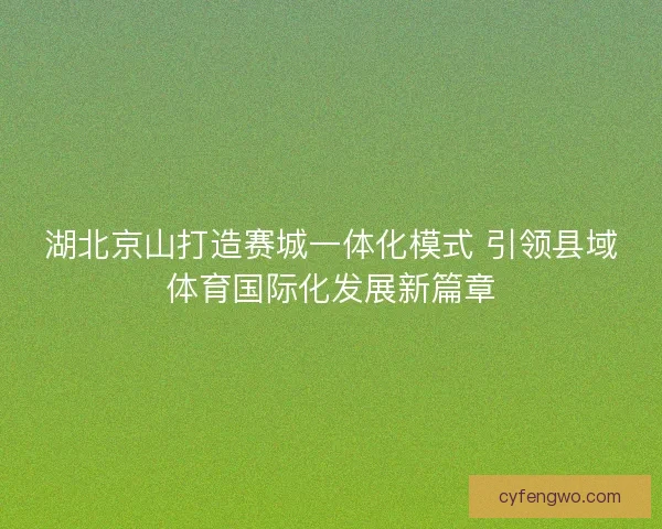 湖北京山打造赛城一体化模式 引领县域体育国际化发展新篇章