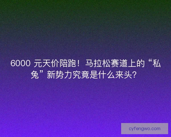 6000 元天价陪跑！马拉松赛道上的 “私兔” 新势力究竟是什么来头？